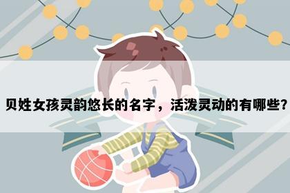贝姓女孩灵韵悠长的名字，活泼灵动的有哪些？