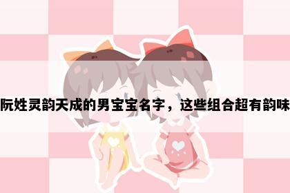阮姓灵韵天成的男宝宝名字，这些组合超有韵味